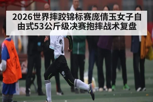 2026世界摔跤锦标赛庞倩玉女子自由式53公斤级决赛抱摔战术复盘