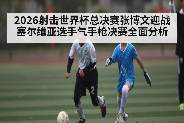 2026射击世界杯总决赛张博文迎战塞尔维亚选手气手枪决赛全面分析