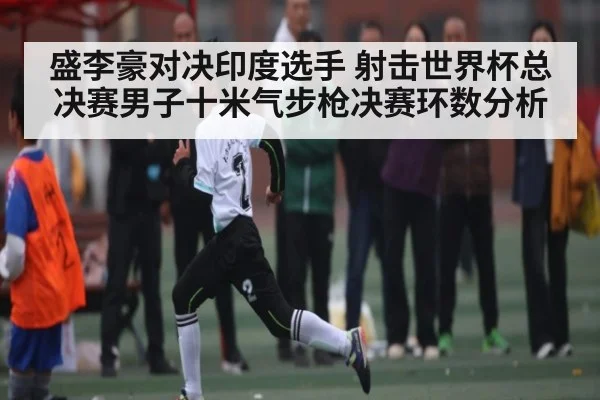 盛李豪对决印度选手 射击世界杯总决赛男子十米气步枪决赛环数分析