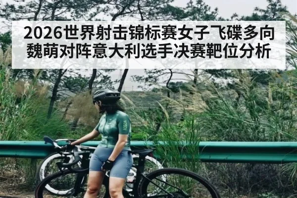 2026世界射击锦标赛女子飞碟多向魏萌对阵意大利选手决赛靶位分析